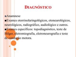 DIAGNÓSTICO 
■Anamnese 
■Exames otorrinolaringológicos, otoneurológicos, 
neurológicos, radiográfico, audiológico e outros. 
■Exames específicos: topodiagnóstico, teste de 
Hilger, eletromiografia, eletroneurografia e teste 
de condução motora. 
 