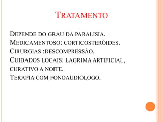 TRATAMENTO 
DEPENDE DO GRAU DA PARALISIA. 
MEDICAMENTOSO: CORTICOSTERÓIDES. 
CIRURGIAS :DESCOMPRESSÃO. 
CUIDADOS LOCAIS: LAGRIMA ARTIFICIAL, 
CURATIVO A NOITE. 
TERAPIA COM FONOAUDIOLOGO. 
 