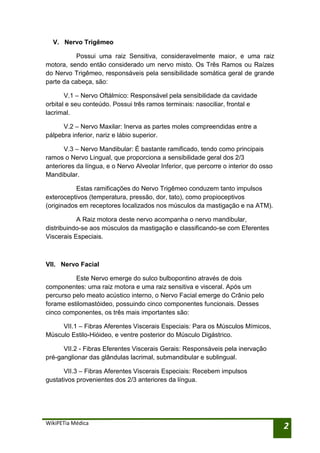 V. Nervo Trigêmeo

           Possui uma raiz Sensitiva, consideravelmente maior, e uma raiz
motora, sendo então considerado um nervo misto. Os Três Ramos ou Raízes
do Nervo Trigêmeo, responsáveis pela sensibilidade somática geral de grande
parte da cabeça, são:

       V.1 – Nervo Oftálmico: Responsável pela sensibilidade da cavidade
orbital e seu conteúdo. Possui três ramos terminais: nasociliar, frontal e
lacrimal.

      V.2 – Nervo Maxilar: Inerva as partes moles compreendidas entre a
pálpebra inferior, nariz e lábio superior.

       V.3 – Nervo Mandibular: É bastante ramificado, tendo como principais
ramos o Nervo Lingual, que proporciona a sensibilidade geral dos 2/3
anteriores da língua, e o Nervo Alveolar Inferior, que percorre o interior do osso
Mandibular.

           Estas ramificações do Nervo Trigêmeo conduzem tanto impulsos
exteroceptivos (temperatura, pressão, dor, tato), como propioceptivos
(originados em receptores localizados nos músculos da mastigação e na ATM).

           A Raiz motora deste nervo acompanha o nervo mandibular,
distribuindo-se aos músculos da mastigação e classificando-se com Eferentes
Viscerais Especiais.



VII. Nervo Facial

          Este Nervo emerge do sulco bulbopontino através de dois
componentes: uma raiz motora e uma raiz sensitiva e visceral. Após um
percurso pelo meato acústico interno, o Nervo Facial emerge do Crânio pelo
forame estilomastóideo, possuindo cinco componentes funcionais. Desses
cinco componentes, os três mais importantes são:

     VII.1 – Fibras Aferentes Viscerais Especiais: Para os Músculos Mímicos,
Músculo Estilo-Hióideo, e ventre posterior do Músculo Digástrico.

      VII.2 - Fibras Eferentes Viscerais Gerais: Responsáveis pela inervação
pré-ganglionar das glândulas lacrimal, submandibular e sublingual.

      VII.3 – Fibras Aferentes Viscerais Especiais: Recebem impulsos
gustativos provenientes dos 2/3 anteriores da língua.




WikiPETia Médica
                                                                                     2
 