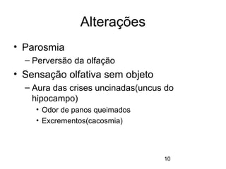 10 
Alterações 
• Parosmia 
– Perversão da olfação 
• Sensação olfativa sem objeto 
– Aura das crises uncinadas(uncus do 
hipocampo) 
• Odor de panos queimados 
• Excrementos(cacosmia) 
 