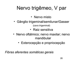 Nervo trigêmeo, V par 
26 
• Nervo misto 
• Gânglio trigeminal/semilunar/Gasser 
(cavo trigeminal) 
• Raiz sensitiva 
• Nervo oftálmico; nervo maxilar; nervo 
mandibular 
• Exterocepção e propriocepção 
Fibras aferentes somáticas gerais 
 