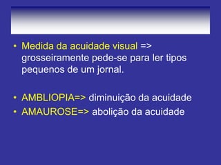 • Medida da acuidade visual =>
grosseiramente pede-se para ler tipos
pequenos de um jornal.
• AMBLIOPIA=> diminuição da acuidade
• AMAUROSE=> abolição da acuidade
 