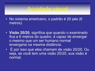 Acuidade visual
• No sistema americano, o padrão é 20 pés (6
metros).
• Visão 20/20, significa que quando o examinado
fica a 6 metros do quadro, é capaz de enxergar
o mesmo que um ser humano normal
enxergaria na mesma distância.
• É por isso que eles chamam de visão 20/20. Ou
seja, se você tem uma visão 20/20, sua visão é
normal.
 