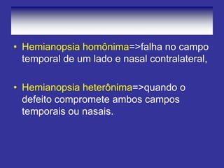 • Hemianopsia homônima=>falha no campo
temporal de um lado e nasal contralateral,
• Hemianopsia heterônima=>quando o
defeito compromete ambos campos
temporais ou nasais.
 