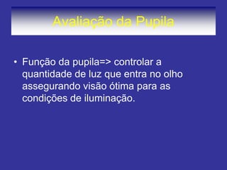 Avaliação da Pupila
• Função da pupila=> controlar a
quantidade de luz que entra no olho
assegurando visão ótima para as
condições de iluminação.
 