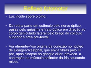 Reflexo fotomotor
• Luz incide sobre o olho,
• Da retina parte um estímulo pelo nervo óptico,
passa pelo quiasma e trato óptico em direção ao
corpo geniculado lateral pelo braço do colículo
superior à área pré-tectal;
• Via eferente=>se origina da conexão no núcleo
de Edinger-Westphal, que envia fibras pelo III
par, após sinapse no gânglio ciliar, provoca a
contração do músculo esfincter da íris causando
miose.
 