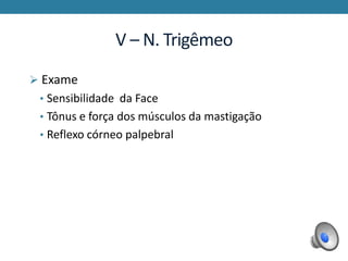 V – N. Trigêmeo
 Exame
• Sensibilidade da Face
• Tônus e força dos músculos da mastigação
• Reflexo córneo palpebral
 