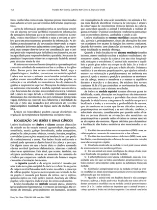 162                                              Franklin Riet-Correa, Gabriela Riet-Correa e Ana Lucia Schild



tivas, conhecidas como ataxia. Algumas provas mencionadas                         em conseqüência de uma ação voluntária; em animais a for-
mais adiante servem para determinar deficiências propriocep-                      ma mais fácil de identificar tremores de intenção é através
tivas.                                                                            da observação de movimentos rítmicos laterais da cabeça,
    Além da informação proprioceptiva os neurônios sensiti-                       que aumentam quando o animal é estimulado a realizar al-
vos do sistema nervoso periférico transmitem informações                          guma atividade. O animal com lesões cerebelares permanece
de sensações dolorosas para os neurônios sensitivos da me-                        com os membros abertos, cambaleia e tende a cair.
dula, tronco encefálico e cerebelo e estas a enviam ao cére-                          Lesões localizadas no tronco encefálico causam depres-
bro para um processamento posterior da informação. As de-                         são, paresia e, principalmente, sinais de alterações dos ner-
ficiências nocioceptivas são detectadas observando a respos-                      vos cranianos (ver exame da função dos nervos cranianos).
ta a estímulos dolorosos (pinçamento com agulhas, por exem-                       Quando há torneio, com alterações da marcha, a lesão pode
plo), mas sempre deve-se levar em consideração que o ani-                         estar localizada na medula oblonga.
mal pode não responder por deficiência nocioceptiva, ou por                           Quando a lesão localiza-se no sistema vestibular (ouvido
incapacidade para responder devido a paralisia. Nos casos de                      interno, nervo vestíbulo-coclear e núcleos vestibulares) ob-
paralisia é importante observar a expressão facial do animal                      servam-se ataxia, torção da cabeça (em seu eixo longitudi-
para detectar sinais de dor.                                                      nal), nistagmo e estrabismo. O animal não mantém o equilí-
    O sistema nervoso autônomo (simpático e parassimpático)                       brio e pode girar sobre seu corpo ou de lado. Se a lesão é
controla a atividade da musculatura lisa e cardíaca e das glân-                   unilateral o animal cai ou gira para o lado afetado. O sistema
dulas. Forma parte dos nervos oculomotor, facial, vago e                          vestibular é um sistema proprioceptivo, que ajuda o animal a
glossofaríngeo e, também, encontra-se na medula espinhal.                         manter sua orientação e posicionamento no ambiente em
Lesões nos nervos cranianos mencionados anteriormente                             que está. Ajuda a manter a posição e coordenar os movimen-
podem causar anormalidades na contração das pupilas, na                           tos da cabeça, tronco e membros e a manter o equilíbrio
salivação e na atividade da musculatura lisa do sistema di-                       durante a marcha e o descanso. Os núcleos dos nervos
gestivo e respiratório superior. Alterações do sistema nervo-                     cranianos III, IV e VI, que controlam os movimentos dos olhos,
so autônomo relacionadas à medula espinhal causam altera-                         estão em contato com o sistema vestibular.
ções funcionais das vísceras das cavidades torácica e abdomi-                         As lesões na medula espinhal causam diversos graus de
nal. Lesões no vago devido a reticulite traumática causam                         debilidade, ataxia, alterações nocioceptivas e do sistema ner-
diminuição dos movimentos dos pré-estômagos (indigestão                           voso autônomo. A presença e gravidade dos sinais clínicos
vagal). Defeitos no controle dos esfíncteres e motilidade da                      depende de dois fatores: o segmento da medula em que está
bexiga e reto são causados por alterações do sistema                              localizada a lesão; e a extensão e profundidade da mesma,
parassimpático localizado na região sacra da medula espi-                         que determinam os tratos que foram afetados (motores,
nhal.                                                                             proprioceptivos ou sensitivos) e se está afetada, também, a
    Lesões no hipotálamo podem causar distúrbios na                               substância cinzenta, considerando que quando estão afeta-
regulação da temperatura (hipertermia ou hipotermia).                             dos os cornos dorsais as alterações são sensitivas ou
                                                                                  proprioceptivas e quando estão afetados os cornos ventrais
      LOC ALIZAÇÃO DAS LESÕES E SINAIS CLÍNICOS
      LOCALIZAÇÃO DAS                                                             as alterações são motoras. Alguns critérios para determinar
Lesões localizadas no cérebro e tálamo causam alterações                          a localização das lesões medulares são mencionados a se-
da atitude ou do estado mental: agressividade, depressão,                         guir:
sonolência, mania, galope desenfreado, andar compulsivo,                               1) Paralisia dos neurônios motores superiores (NMS) causa pa-
pressão da cabeça contra objetos, torneio, bocejos, mugidos,                      ralisia espástica, aumento do tono muscular e dos reflexos;
convulsões (contrações musculares involuntárias com perda                              2) Paralisia dos neurônios motores inferiores (NMI) causa para-
do conhecimento) e coma. Nas lesões focais unilaterais o                          lisia flácida, com diminuição dos reflexos e do tono muscular e atrofia
animal pode apresentar desvio lateral da cabeça e pescoço.                        muscular neurogênica rápida;
Em alguns casos em que a lesão afeta o cérebro causando                                3) Uma lesão moderada na medula cervical pode causar sinais
edema cerebral (polioencefalomalacia, abscesso cerebral)                          de ataxia somente nos membros pélvicos;
observa-se opistótono. Este sinal, que ocorre, também, nas                             4) Em um animal sem sinais eurológicos da cabeça a lesão pode
afecções cerebelares, deve-se ao aumento do tamanho do                            estar localizada em qualquer região da medula;
cérebro que empurra o cerebelo através do foramen magno                                5) É difícil diferenciar entre ataxia e debilidade, mas não é im-
causando a herniação do mesmo.                                                    portante uma vez que os tratos ascendentes proprioceptivos e os
     A cegueira quando é de origem central é causada por                          tratos motores descendentes estão juntos na substância branca da
uma lesão na região occipital do córtex cerebral. Na cegueira                     medula;
de origem central há ausência de lesões nos olhos e presença                           6) Com lesões compressivas locais na medula cervical ou tron-
de reflexo pupilar. Cegueira sem resposta ao estímulo da luz                      co encefálico os sinais neurológicos são mais severos nos membros
na pupila é causada por lesões da retina, nervo óptico,                           pélvicos do que nos torácicos;
quiasma óptico ou trato óptico rostral. Ausência do reflexo                            7) Quando o animal está em decúbito lateral e não consegue
pupilar, sem cegueira, indica lesão do nervo oculomotor.                          levantar a cabeça, a lesão pode estar localizada nos tratos descen-
    Lesões localizadas no cerebelo causam ataxia, dismetria                       dentes do tronco encefálico ou na medula cervical provavelmente
(principalmente hipermetria) e tremores de intenção. Os tre-                      entre C1 e C4. Lesões unilaterais impedem que o animal levante a
mores de intenção, principalmente em humanos, ocorrem                             cabeça quando a lesão está do lado superior. Um animal com lesão


Pesq. Vet. Bras. 22(4):161-168, out./dez. 2002
 
