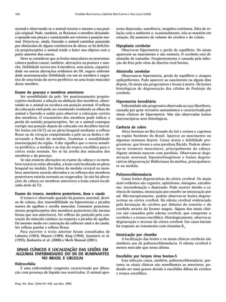 164                                              Franklin Riet-Correa, Gabriela Riet-Correa e Ana Lucia Schild



normal e observando se o animal retorna o mesmo a sua posi-                       senta depressão, sonolência, mugidos contínuos, falta de re-
ção original. Pode, também, se flexionar o membro deixando-                       lação com o ambiente e, ocasionalmente, não se mantêm em
o apoiado nas pinças e constatando seu retorno à posição nor-                     estação. Há aumento de volume do cérebro e do crânio.
mal. Detecta-se, ainda, fazendo o animal caminhar passando
por obstáculos de alguns centímetros de altura: se há deficiên-                   Hipoplasia cerebelar
cia proprioceptiva o animal tende a bater nos objetos com a                          Observa-se hipermetria e perda de equilíbrio. Os sinais
parte anterior dos cascos.                                                        aparecem ao nascimento e são estáveis. O cerebelo está di-
    Deve se considerar que as lesões musculares ou neuromus-                      minuído de tamanho. Freqüentemente é causada pela infec-
culares podem causar, também, alterações na postura e mar-                        ção do feto pelo vírus da diarréia viral bovina.
cha. Debilidade severa nos 4 membros, sem ataxia, espastici-
dade ou outras alterações evidentes do SN, sugere enfermi-                        Abiotrofia cerebelar
dade neuromuscular. Debilidade em um só membro é suges-                               Observam-se hipermetria, perda de equilíbrio e ataques
tiva de uma lesão do nervo periférico ou uma lesão muscular                       epileptiformes. Pode aparecer ao nascimento ou alguns dias
desse membro.                                                                     depois. Os sinais são progressivos e levam à morte. Há lesões
                                                                                  histológicas de degeneração das células de Purkinje do
Exame do pescoço e membros anteriores                                             cerebelo.
    Ver sensibilidade da pele. Ver posicionamento proprio-
ceptivo mediante a adução ou abdução dos membros, obser-                          Hipermetria hereditária
vando se o animal os recoloca em posição normal. O reflexo                           Enfermidade não progressiva observada na raça Shorthorn,
da colocação tátil pode ser examinado vendando os olhos do                        causada por gene recessivo autossômico e caracterizada por
animal e fazendo-o andar para observar a colocação correta                        sinais clínicos de hipermetria. Não são observadas lesões
dos membros. O cruzamento dos membros pode indicar a                              macroscópicas nem histológicas.
perda do sentido proprioceptivo. Ver se o animal consegue
corrigir sua posição depois de colocado em decúbito lateral.                      Carência de cobre
Ver lesões em C6-T2 ou no plexo braquial mediante o reflexo                           Afeta bovinos no Rio Grande do Sul e ovinos e caprinos
flexor ou de retração comprimindo a pele ou os dedos e ob-                        na região Nordeste do Brasil. Aparece ao nascimento ou
servando a flexão do membro. Examinar a sensibilidade                             algumas semanas depois. Causa ataxia e debilidade pro-
(nociocepção) da região. A dor significa que o nervo sensiti-                     gressivas, que levam a uma paralisia flácida. Podem obser-
vo periférico, a medula e as vias do tronco encefálico para o                     var-se tremores musculares, principalmente da cabeça.
córtex estão normais. Ver se há atrofia dos músculos dos                          Alguns animais nascem com paralisia. Observam-se dege-
membros e do pescoço.                                                             neração neuronal, hipomielinogênese e lesões degene-
    Se não existem alterações no exame da cabeça e os mem-                        rativas (degeneração Walleriana) da mielina, principalmen-
bros torácicos estão alterados, a lesão está localizada no plexo                  te na medula.
braquial ou medula. Em lesões da medula cervical os mem-
bros anteriores estarão alterados e os reflexos dos membros
                                                                                  Polioencefalomalacia
posteriores estarão normais ou exagerados. Se não há altera-
                                                                                      Causa lesões degenerativas da córtex cerebral. Os sinais
ções da cabeça ou membros anteriores a lesão estará locali-
                                                                                  mais evidentes são cegueira, opistótono, nistagmo, estrabis-
zada atrás da T2.
                                                                                  mo, incoordenação e depressão. Pode ocorrer devido a ca-
                                                                                  rência de tiamina, intoxicação por enxofre ou intoxicação por
Exame do tronco, membros posteriores, ânus e cauda
                                                                                  sal. Microscopicamente, podem observar-se lesões degene-
    O tronco é observado quando há postura anormal, desvi-
os de coluna, dor, insensibilidade ou hiperestesia a picadas                      ra-tivas no córtex cerebral. Há edema cerebral evidenciado
suaves de agulhas e atrofia muscular. Constatar posiciona-                        pela herniação do cérebro por debaixo do tentório e do
mento proprioceptivo dos membros posteriores (da mesma                            cerebelo através do forame magno. Alguns dos sinais clíni-
forma que nos anteriores). Ver reflexo do panículo pela con-                      cos são causados pelo edema cerebral, que comprime o
tração do músculo cutâneo na resposta a picadas de agulha.                        cerebelo e o tronco encefálico. Histologicamente, observa-se
Do mesmo modo ver contração do esfíncter anal e da cauda.                         degeneração e necrose do córtex cerebral. Em casos iniciais
Ver reflexo patelar e reflexo flexor.                                             há resposta ao tratamento com vitamina B1.
    Para escrever o texto anterior foram consultados de
Lahunta (1983), Mayew (1989), King (1994), Summers et al.                         Intoxicação por chumbo
                                                                                  Intoxicação
(1995), Radostits et al. (2000) e Merk Manual (2001).                                A localização das lesões e os sinais clínicos cerebrais são
                                                                                  similares aos da polioencefalomalacia. O edema cerebral é
                                                                                  menos marcado que nesta última.
                  LOCALIZAÇÃO DAS
SINAIS CLÍNICOS E LOC ALIZAÇÃO DAS LESÕES EM
ALGUMAS ENFERMIDADES DO SN DE RUMINANTES
          ENFERMIDADES
                                                                                                                bovino-5
                                                                                  Encefalite por herpes vírus bovino -5
             NO BRASIL E URUGUAI
                                                                                      Esta infecção causa, também, polioencefalomalacia, por-
Hidrocefalia                                                                      tanto os sinais clínicos são semelhantes as anteriores, po-
   É uma enfermidade congênita caracterizada por dilata-                          dendo ser mais graves devido à encefalite difusa do cérebro
ção com presença de líquido nos ventrículos. O animal apre-                       e tronco encefálico.

Pesq. Vet. Bras. 22(4):161-168, out./dez. 2002
 