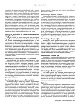 Tópico de Interesse Geral                                                          167



os animais são agitados agravam-se afetando todo o corpo e            lização neuronal é difusa, mas mais evidente nas células de
provocando a queda dos animais, que, posteriormente, le-              Purkinje do cerebelo.
vantam-se em alguns minutos. Quando se retira a fonte de
intoxicação os animais se recuperam em 7-15 dias. As intoxi-         Intoxicação por Halimium brasiliense
                                                                     Intoxicação
cações por C. paspali e C. dactylon, que afetam bovinos no sul           Afeta ovinos no Uruguai e Rio Grande do Sul. Causa con-
do Brasil, não causam lesões macroscópicas ou histológicas           vulsões periódicas, que ocorrem principalmente quando os
de significado. A intoxicação por I. asarifolia afeta caprinos,      ovinos são movimentados ou assustados. Entre as crises a
ovinos e bovinos no Nordeste do Brasil e também não cau-             maioria dos animais não apresenta sinais clínicos; entretan-
sam lesões histológicas. A intoxicação por Phalaris spp., que        to, alguns apresentam incontinência urinária ou incoordena-
pode causar, também, outros sinais nervosos e morte súbita,          ção dos membros posteriores. Alguns animais, que apresen-
afeta bovinos em Santa Catarina e pode afetar ovinos. Causa          tam crises muito freqüentes, emagrecem progressivamente,
lesões macroscópicas caracterizadas pela presença de um              caem em decúbito permanente e morrem. Se os ovinos são
pigmento verde-azulado principalmente no tálamo, medula              retirados dos campos onde existe a planta ou depois de no-
oblonga e mesencéfalo. Esse pigmento observa-se microsco-            vembro, quando o ciclo da planta finaliza, a maioria se recu-
picamente dentro dos neurônios (Loretti et al. 2003).                pera. Animais pouco afetados não apresentam lesões
                                                                     histológicas significativas. Naqueles gravemente afetados
Intoxicação por resíduos de cevada contaminados com
Intoxicação                                                          ocorre degeneração axonal difusa na substância branca, prin-
Aspergillus clavatus                                                 cipalmente na medula espinhal e cápsula interna.
    No Rio Grande do Sul a intoxicação por toxinas de
Aspergillus clavatus foi recentemente diagnosticada em bovi-         Intoxicação por P rosopis juliflora
                                                                     Intoxicação
nos leiteiros alimentados com resíduos de cevada. Os ani-                 A favas desta árvore, quando constituem 50% ou mais da
mais apresentam paralisia flácida e alterações da marcha ca-         dieta, e são ingeridas por alguns meses, causam intoxicação em
racterizadas por incoordenação motora, fraqueza, paresia e           bovinos e caprinos na região Nordeste do Brasil. A intoxicação
paralisia dos membros posteriores. Quando movimentados               causa sinais clínicos característicos de insuficiência do trigêmeo:
ou excitados, apresentam tremores musculares e freqüente-            paralisia e atrofia neurogênica do masseter, paralisia mandibu-
mente caiam. A morte ocorre após um curso clínico de 2 a 14          lar, salivação, língua protusa e mastigação e ruminação com a
dias. Na necropsia observam-se lesões degenerativas e                cara inclinada para que os alimentos não caiam da boca. As le-
necróticas dos músculos dos membros anteriores e posterio-           sões histológicas caracterizam-se por degeneração e desapare-
res. Histologicamente há degeneração e necrose neuronal no           cimento dos neurônios do núcleo motor do trigêmeo.
tronco encefálico, medula oblonga, ponte e cornos ventrais
da medula espinhal.                                                  Intoxicação por Equisetum spp
                                                                     Intoxicação
                                                                         Em eqüinos a intoxicação por Equisetum arvense causa mau
Intoxicação por Solanum fastigiatum e S. paniculatum
Intoxicação                                                          desenvolvimento e fraqueza do trem posterior, ataxia e difi-
    Esta intoxicação afeta bovinos e caracteriza-se por crises       culdade de dar a volta. O princípio ativo da planta é uma
epileptiformes periódicas. Quando os animais são perturba-           tiaminase. Lesões no sistema nervoso central não tem sido
dos apresentam tremores, opistótono, nistagmo, extensão              identificadas. Equisetum palustre afeta bovinos e causa fraque-
dos membros anteriores, desequilíbrio e quedas para trás ou          za progressiva, com sinais de paralisia, precedidos de inquie-
para o lado. Recuperam-se rapidamente em alguns segundos             tação ou excitabilidade temporária. Mortes só ocorrem em
até um minuto. Entre as crises não apresentam sinais clíni-          animais muito doentes que permanecem em decúbito.
cos significativos. Não há lesões macroscópicas e as lesões
histológicas caracterizam-se por vacuolização e posterior            Intoxicação por Pteridium aquilinum
                                                                     Intoxicação
desaparecimento das células de Purkinje do cerebelo. Os                  Esta planta contém uma tiaminase capaz de inativar a
axônios destas células, localizados na camada granular, subs-        tiamina, causando em eqüinos sinais clínicos de incoorde-
tância branca, medula e pedúnculos cerebelares, sofrem de-           nação, tremores musculares, ataques convulsivos, opistótono
generação Walleriana.                                                e morte. Não têm sido observadas lesões macroscópicas nem
                                                                     histológicas. No Brasil esta intoxicação foi diagnosticada so-
Intoxicação por Ipomoea carnea e Sida carpinifolia
Intoxicação                                                          mente uma vez em asininos.
    A intoxicação por I. carnea afeta caprinos, ovinos e bovi-
nos na região Nordeste do Brasil. A intoxicação por Sida             Diplodiose
carpinifolia afeta caprinos, eqüinos e bovinos no sul do Brasil.         É uma micotoxicose causada por Diplodia maydis, quando
Clinicamente, estas intoxicações caracterizam-se por sono-           são ingeridos os picnídios do fungo que aparecem como pe-
lência, incoordenação, emagrecimento progressivo, tremo-             quenos pontos pretos do tamanho da cabeça de um alfinete.
res, movimento lateral da cabeça e hipermetria. Estas plan-          Ocorre no Rio Grande do Sul, em restevas de milho. Os sinais
tas contém como princípio ativo inibidores enzimáticos que           clínicos caracterizam-se por lacrimejamento, salivação, tremo-
causam enfermidades do armazenamento de oligossaca-                  res musculares, ataxia, paresia e dismetria, com flexão exage-
rídeos. Não há lesões macroscópicas significantes. As lesões         rada dos membros durante a marcha. Em alguns animais ocor-
histológicas caracterizam-se por vacuolização dos neurônios          re paralisia com decúbito permanente seguido de morte. A
e células de diversos órgãos. No sistema nervoso a vacuo-            maioria dos animais recupera-se ao ser retirada das restevas.

                                                                                                Pesq. Vet. Bras. 22(4):161-168, out./dez. 2002
 