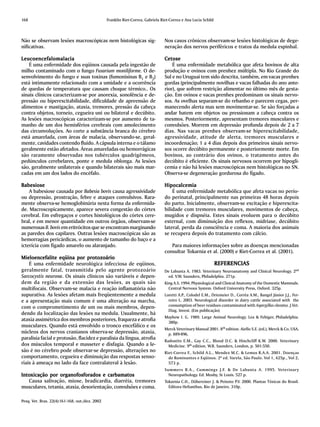 168                                              Franklin Riet-Correa, Gabriela Riet-Correa e Ana Lucia Schild



Não se observam lesões macroscópicas nem histológicas sig-                        Nos casos crônicos observam-se lesões histológicas de dege-
nificativas.                                                                      neração dos nervos periféricos e tratos da medula espinhal.

L eucoencefalomalacia                                                             Cetose
    É uma enfermidade dos eqüinos causada pela ingestão de                            É uma enfermidade metabólica que afeta bovinos de alta
milho contaminado com o fungo Fusarium moniliforme. O de-                         produção e ovinos com prenhez múltipla. No Rio Grande do
senvolvimento do fungo e suas toxinas (fumonisinas B1 e B2)                       Sul e no Uruguai tem sido descrita, também, em vacas prenhes
está intimamente relacionado com a umidade e a ocorrência                         gordas (principalmente novilhas e vacas falhadas do ano ante-
de quedas de temperatura que causam choque térmico.. Os                           rior), que sofrem restrição alimentar no último mês de gesta-
sinais clínicos caracterizam-se por anorexia, sonolência e de-                    ção. Em ovinos e vacas prenhes predominam os sinais nervo-
pressão ou hiperexcitabilidade, dificuldade de apreensão de                       sos. As ovelhas separam-se do rebanho e parecem cegas, per-
alimentos e mastigação, ataxia, tremores, pressão da cabeça                       manecendo alerta mas sem movimentar-se. Se são forçadas a
contra objetos, torneio, cegueira uni ou bilateral e decúbito.                    andar batem em objetos ou pressionam a cabeça contra os
As lesões macroscópicas caracterizam-se por aumento de ta-                        mesmos. Posteriormente, apresentam tremores musculares e
manho de um dos hemisférios cerebrais com amolecimento                            convulsões. Morrem em depressão profunda depois de 2 a 7
das circunvoluções. Ao corte a substância branca do cérebro                       dias. Nas vacas prenhes observam-se hiperexcitabilidade,
está amarelada, com áreas de malacia, observando-se, geral-                       agressividade, atitude de alerta, tremores musculares e
mente, cavidades contendo fluído. A cápsula interna e o tálamo                    incoordenação; 1 a 4 dias depois dos primeiros sinais nervo-
geralmente estão afetados. Áreas amareladas ou hemorrágicas                       sos ocorre decúbito permanente e posteriormente morte. Em
são raramente observadas nos tubérculos quadrigêmeos,                             bovinos, ao contrário dos ovinos, o tratamento antes do
pedúnculos cerebelares, ponte e medula oblonga. As lesões                         decúbito é eficiente. Os sinais nervosos ocorrem por hipogli-
são, geralmente unilaterais e quando bilaterais são mais mar-                     cemia e não há lesões macroscópicas nem histológicas no SN.
cadas em um dos lados do encéfalo.                                                Observa-se degeneração gordurosa do fígado.

Babesiose                                                                         Hipocalcemia
    A babesiose causada por Babesia bovis causa agressividade                         É uma enfermidade metabólica que afeta vacas no perío-
ou depressão, prostração, febre e ataques convulsivos. Rara-                      do perinatal, principalmente nas primeiras 48 horas depois
mente observa-se hemoglobinúria nesta forma da enfermida-                         do parto. Inicialmente, observam-se excitação e hiperexcita-
de. Macroscopicamente, aparece severa congestão do córtex                         bilidade com tremores musculares, movimentos de cabeça,
cerebral. Em esfregaços e cortes histológicos do córtex cere-                     mugidos e dispnéia. Estes sinais evoluem para o decúbito
bral, e em menor quantidade em outros órgãos, observam-se                         esternal, com diminuição dos reflexos, midríase, decúbito
numerosas B. bovis em eritrócitos que se encontram marginando                     lateral, perda da consciência e coma. A maioria dos animais
as paredes dos capilares. Outras lesões macroscópicas são as                      se recupera depois do tratamento com cálcio.
hemorragias pericárdicas, o aumento de tamanho do baço e a
icterícia com fígado amarelo ou alaranjado.                                          Para maiores informações sobre as doenças mencionadas
                                                                                  consultar Tokarnia et al. (2000) e Riet-Correa et al. (2001).
Mieloencefalite eqüina por protozoário
    É uma enfermidade neurológica infecciosa de eqüinos,                                                         REFERENCIAS
geralmente fatal, transmitida pelo agente protozoário                             De Lahunta A. 1983. Veterinary Neuroanatomy and Clinical Neurology. 2nd
Sarcocystis neurona. Os sinais clínicos são variáveis e depen-                      ed. V.W. Saunders, Philadelphia. 271p.
dem da região e da extensão das lesões, as quais são                              King A.S. 1994. Physiological and Clinical Anatomy of the Domestic Mammals.
multifocais. Observam-se malacia e reação inflamatória não                          Central Nervous System. Oxford University Press, Oxford. 325p.
supurativa. As lesões afetam mais freqüentemente a medula                         Loretti A.P., Colodel E.M., Driemeier D., Corrêa A.M., Bangel Júnior J.J., Fer-
e a apresentação mais comum é uma alteração na marcha,                              reiro L. 2003. Neurological disorder in dairy cattle associated with the
com o comprometimento de um ou mais membros, depen-                                 consumption of beer residues contaminated with Aspergillus clavatus. J.Vet.
                                                                                    Diag. Invest. (Em publicação)
dendo da localização das lesões na medula. Usualmente, há
                                                                                  Mayhew I. G. 1989. Large Animal Neurology. Lea & Febiger, Philadelphia.
ataxia assimétrica dos membros posteriores, fraqueza e atrofia                     380p.
musculares. Quando está envolvido o tronco encefálico e os
                                                                                  Merck Veterinary Manual 2001. 8th edition. Aiello S.E. (ed.), Merck & Co, USA,
núcleos dos nervos cranianos observa-se depressão, ataxia,                         p. 889-896.
paralisia facial e protusão, flacidez e paralisia da língua, atrofia              Radostits E.M., Gay C.C., Blood D.C. & Hinchcliff K.W. 2000. Veterinary
dos músculos temporal e masseter e disfagia. Quando a le-                           Medicine. 9th edition. W.B. Saunders, London, p. 501-550.
são é no cérebro pode observar-se depressão, alterações no                        Riet-Correa F., Schild A.L., Mendez M.C. & Lemos R.A.A. 2001. Doenças
comportamento, cegueira e diminuição das respostas senso-                           de Ruminantes e Eqüinos. 2ª ed. Varela, São Paulo. Vol 1, 425p., Vol 2,
riais à ameaça no lado da face contralateral à lesão.                               573 p.
                                                                                  Summers B.A., Cummings J.F. & De Lahunta A. 1995. Veterinary
Intoxicação por organofosforados e carbamatos
Intoxicação                                                                         Neuropathology. Ed. Mosby, St Louis. 527 p.
   Causa salivação, miose, bradicardia, diarréia, tremores                        Tokarnia C.H., Döbereiner J. & Peixoto P.V. 2000. Plantas Tóxicas do Brasil.
musculares, tetania, ataxia, desorientação, convulsões e coma.                      Editora Helianthus, Rio de Janeiro. 310p.


Pesq. Vet. Bras. 22(4):161-168, out./dez. 2002
 