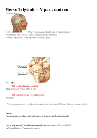 Nervo Trigêmio – V par craniano
Posted on 21/03/2012
[box] O nervo trigêmio, classificado como o V par craniano é
considerado o maior nervo do crânio, com características aferentes e
eferentes, subdividindo-se em três ramos calibrosos.[/box]
Nervo Misto:
 Raiz sensitiva (aferente somático):
Temperatura, dor, pressão e tato da face
 Raiz motora (eferente visceral especial):
Mastigação
- M.m: temporal, masseter, pterigóideo lateral, pterigóideo medial, milo-hioideo, digástrico (ventre anterior)
Inerva:
Face, dura-máter, cavidade nasal, dentes, gengiva, língua e músculos da mastigação.
[learn_more caption="Do gânglio trigeminal (localização: fossa média do crânio)"]
→ Nervo Oftálmico – fissura orbital superior;
 