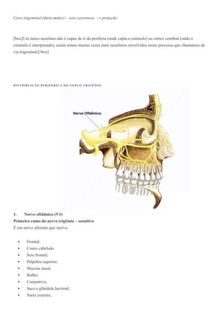 Cavo trigeminal (dura-máter) – seio cavernoso → proteção
[box]Um único neurônio não é capaz de ir da periferia (onde capta o estimulo) ao córtex cerebral (onde o
estimulo é interpretado), assim temos muitas vezes mais neurônios envolvidos nesse processo que chamamos de
via trigeminal.[/box]
D I S T R I B U I Ç Ã O P E R I F É R I C A D O N E R V O T R I G ÊM I O
1. Nervo oftálmico (V1)
Primeiro ramo do nervo trigêmio – sensitivo
É um nervo aferente que inerva:
 Frontal;
 Couro cabeludo
 Seio frontal;
 Pálpebra superior;
 Mucosa nasal;
 Bulbo;
 Conjuntiva;
 Saco e glândula lacrimal;
 Nariz externo;
 
