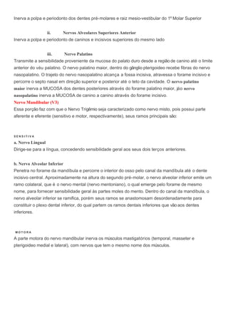 Inerva a polpa e periodonto dos dentes pré-molares e raiz mesio-vestibular do 1º Molar Superior
ii. Nervos Alveolares Superiores Anterior
Inerva a polpa e periodonto de caninos e incisivos superiores do mesmo lado
iii. Nervo Palatino
Transmite a sensibilidade proveniente da mucosa do palato duro desde a região de canino até o limite
anterior do véu palatino. O nervo palatino maior, dentro do gânglio pterigoideo recebe fibras do nervo
nasopalatino. O trajeto do nervo nasopalatino alcança a fossa incisiva, atravessa o forame incisivo e
percorre o septo nasal em direção superior e posterior até o teto da cavidade. O nervo palatino
maior inerva a MUCOSA dos dentes posteriores através do forame palatino maior, jáo nervo
nasopalatino inerva a MUCOSA de canino a canino através do forame incisivo.
Nervo Mandibular (V3)
Essa porção faz com que o Nervo Trigêmio seja caracterizado como nervo misto, pois possui parte
aferente e eferente (sensitivo e motor, respectivamente), seus ramos principais são:
S E N S I T I V A
a. Nervo Lingual
Dirige-se para a língua, concedendo sensibilidade geral aos seus dois terços anteriores.
b. Nervo Alveolar Inferior
Penetra no forame da mandíbula e percorre o interior do osso pelo canal da mandíbula até o dente
incisivo central. Aproximadamente na altura do segundo pré-molar, o nervo alveolar inferior emite um
ramo colateral, que é o nervo mental (nervo mentoniano), o qual emerge pelo forame de mesmo
nome, para fornecer sensibilidade geral às partes moles do mento. Dentro do canal da mandíbula, o
nervo alveolar inferior se ramifica, porém seus ramos se anastomosam desordenadamente para
constituir o plexo dental inferior, do qual partem os ramos dentais inferiores que vãoaos dentes
inferiores.
M O T O R A
A parte motora do nervo mandibular inerva os músculos mastigatórios (temporal, masseter e
pterigoideo medial e lateral), com nervos que tem o mesmo nome dos músculos.
 