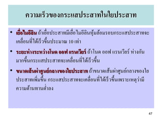 ความเร็วของกระแสประสาทในใยประสาท
• เยื่อไมอีลน ถ้าเยือประสาทมีเยือไมอีลินหุมล้อมรอบกระแสประสาทจะ
            ิ        ่           ่        ้
  เคลื่อนที่ได้เร็ วขึ้นประมาณ 10 เท่า
• ระยะห่ างระหว่ างโนด ออฟ แรนเวียร์ ถ้าโนด ออฟ แรนเวียร์ ห่างกัน
  มากขึ้นกระแสประสาทจะเคลื่อนที่ได้เร็ วขึ้น
• ขนาดเส้ นผ่ าศูนย์ กลางของใยประสาท ถ้าขนาดเส้นผ่าศูนย์กลางของใย
                                                               ่
  ประสาทเพิ่มขึ้น กระแสประสาทจะเคลื่อนที่ได้เร็ วขึ้นเพราะเหตุวามี
  ความต้านทานต่าลง


                                                                 47
 