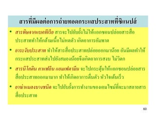 สารทีมผลต่ อการถ่ ายทอดกระแสประสาททีซิแนปส์
         ่ ี                            ่
• สารพิษจากแบคทีเรี ย สารจะไปยับยั้งไม่ให้แอกซอนปล่อยสารสื่ อ
  ประสาททาให้กล้ามเนื้อไม่หดตัว เกิดอาการอัมพาต
• ยาระงับประสาท ทาให้สารสื่ อประสาทปล่อยออกมาน้อย อันมีผลทาให้
  กระแสประสาทส่ งไปยังสมองน้อยจึงเกิดอาการสงบ ไม่วิตก
• สารนิโคติน คาแฟอีน แอมเฟตามีน จะไปกระตุนให้แอกซอนปล่อยสาร
                                             ้
  สื่ อประสาทออกมามาก ทาให้เกิดอาการตื่นตัว หัวใจเต้นเร็ ว
• ยาฆ่ าแมลงบางชนิด จะไปยับยั้งการทางานของเอมไซม์ที่จะมาสลายสาร
  สื่ อประสาท
                                                             60
 