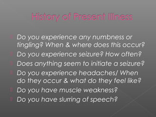    Do you experience any numbness or
    tingling? When & where does this occur?
   Do you experience seizure? How often?
   Does anything seem to initiate a seizure?
   Do you experience headaches/ When
    do they occur & what do they feel like?
   Do you have muscle weakness?
   Do you have slurring of speech?
 