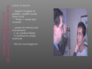 CN III, IV and VI

 inspect margins of
eyelids – eyelid covers
2mm of iris
 * Ptosis = weak eye
muscles

 assess for extraocular
movements
 > six cardinal fields:
 H method or wheel
methods

Test   for convergence
 