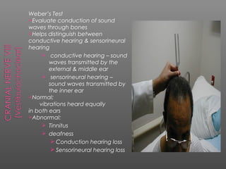 Weber’s Test
Evaluate conduction of sound
waves through bones
Helps distinguish between
conductive hearing & sensorineural
hearing
      conductive hearing – sound
        waves transmitted by the
        external & middle ear
      sensorineural hearing –
        sound waves transmitted by
        the inner ear
Normal:
    vibrations heard equally
in both ears
Abnormal:
      Tinnitus
      deafness
          Conduction hearing loss
          Sensorineural hearing loss
 