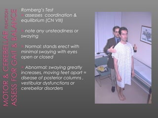 Romberg’s Test
 assesses coordination &
equilibrium (CN VIII)

 note any unsteadiness or
swaying

Normal: stands erect with
minimal swaying with eyes
open or closed

 Abnormal: swaying greatly
increases, moving feet apart =
disease of posterior columns ,
vestibular dysfunctions or
cerebellar disorders
 