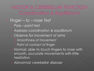   Finger – to – nose Test
    › Pass – point test
    › Assesses coordination & equilibrium
    › Observe for movement of arms
       Smoothness of movement
       Point of contact of finger
    › Normal: able to touch fingers to nose with
      smooth, accurate movements with little
      hesitation
    › Abnormal: cerebellar disease
 