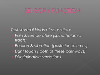    Test several kinds of sensation:
    › Pain & temperature (spinothalamic
      tracts)
    › Position & vibration (posterior columns)
    › Light touch ( both of these pathways)
    › Discriminative sensations
 