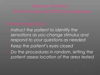 Sensory Function
   Test for senses and stimulus response

General Approach:
 Instruct the patient to identify the
  sensations as you change stimulus and
  respond to your questions as needed
 Keep the patient’s eyes closed
 Do the procedures in random, letting the
  patient assess location of the area tested
 