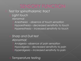    Test for spinothalamic tract
    › Light touch
      Abnormal:
       Anesthesia - absence of touch sensation
       Hypoesthesia – decreased sensitivity to touch
       Hyperesthesia – increased sensitivity to touch


    › Sharp and Dull test
      Abnormal:
       Analgesia –absence of pain sensation
       Hypoalgesia – decreased sensitivity to pain
       Hyperalgesia – increased sensitivity to pain


    › Temperature testing
 