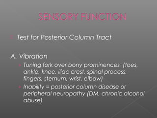    Test for Posterior Column Tract

A. Vibration
    › Tuning fork over bony prominences (toes,
      ankle, knee, iliac crest, spinal process,
      fingers, sternum, wrist, elbow)
    › Inability = posterior column disease or
      peripheral neuropathy (DM, chronic alcohol
      abuse)
 