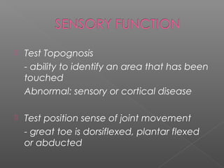    Test Topognosis
    - ability to identify an area that has been
    touched
    Abnormal: sensory or cortical disease

   Test position sense of joint movement
    - great toe is dorsiflexed, plantar flexed
    or abducted
 