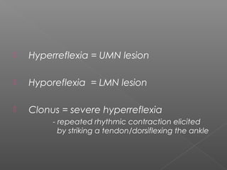    Hyperreflexia = UMN lesion

   Hyporeflexia = LMN lesion

   Clonus = severe hyperreflexia
         - repeated rhythmic contraction elicited
           by striking a tendon/dorsiflexing the ankle
 