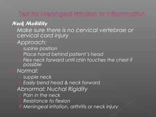 Neck Mobility
 Make sure there is no cervical vertebrae or
  cervical cord injury
 Approach:
    › supine position
    › Place hand behind patient’s head
    › Flex neck forward until chin touches the chest if
      possible
   Normal:
    › supple neck
    › Easily bend head & neck forward
   Abnormal: Nuchal Rigidity
    › Pain in the neck
    › Resistance to flexion
     Meningeal irritation, arthritis or neck injury
 