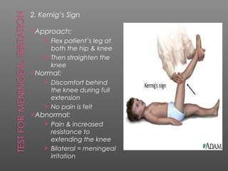 2. Kernig’s Sign

Approach:
     Flex patient’s leg at
      both the hip & knee
     Then straighten the
      knee
Normal:
     Discomfort behind
      the knee during full
      extension
     No pain is felt
Abnormal:
     Pain & increased
      resistance to
      extending the knee
     Bilateral = meningeal
      irritation
 
