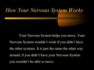 Your Nervous System helps you move. Your
Nervous System wouldn’t work if you didn’t have
the other systems. It is just the same the other way
around, if you didn’t have your Nervous System
you wouldn’t be able to move.
How Your Nervous System Works
 