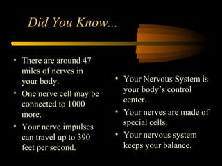 • Your Nervous System is
your body’s control
center.
• Your nerves are made of
special cells.
• Your nervous system
keeps your balance.
• There are around 47
miles of nerves in
your body.
• One nerve cell may be
connected to 1000
more.
• Your nerve impulses
can travel up to 390
feet per second.
Did You Know...
 