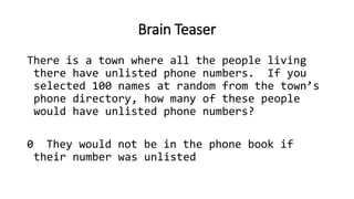Brain Teaser
There is a town where all the people living
there have unlisted phone numbers. If you
selected 100 names at random from the town’s
phone directory, how many of these people
would have unlisted phone numbers?
0 They would not be in the phone book if
their number was unlisted
 