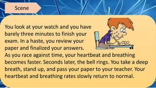 You look at your watch and you have
barely three minutes to finish your
exam. In a haste, you review your
paper and finalized your answers.
As you race against time, your heartbeat and breathing
becomes faster. Seconds later, the bell rings. You take a deep
breath, stand up, and pass your paper to your teacher. Your
heartbeat and breathing rates slowly return to normal.
Scene
 