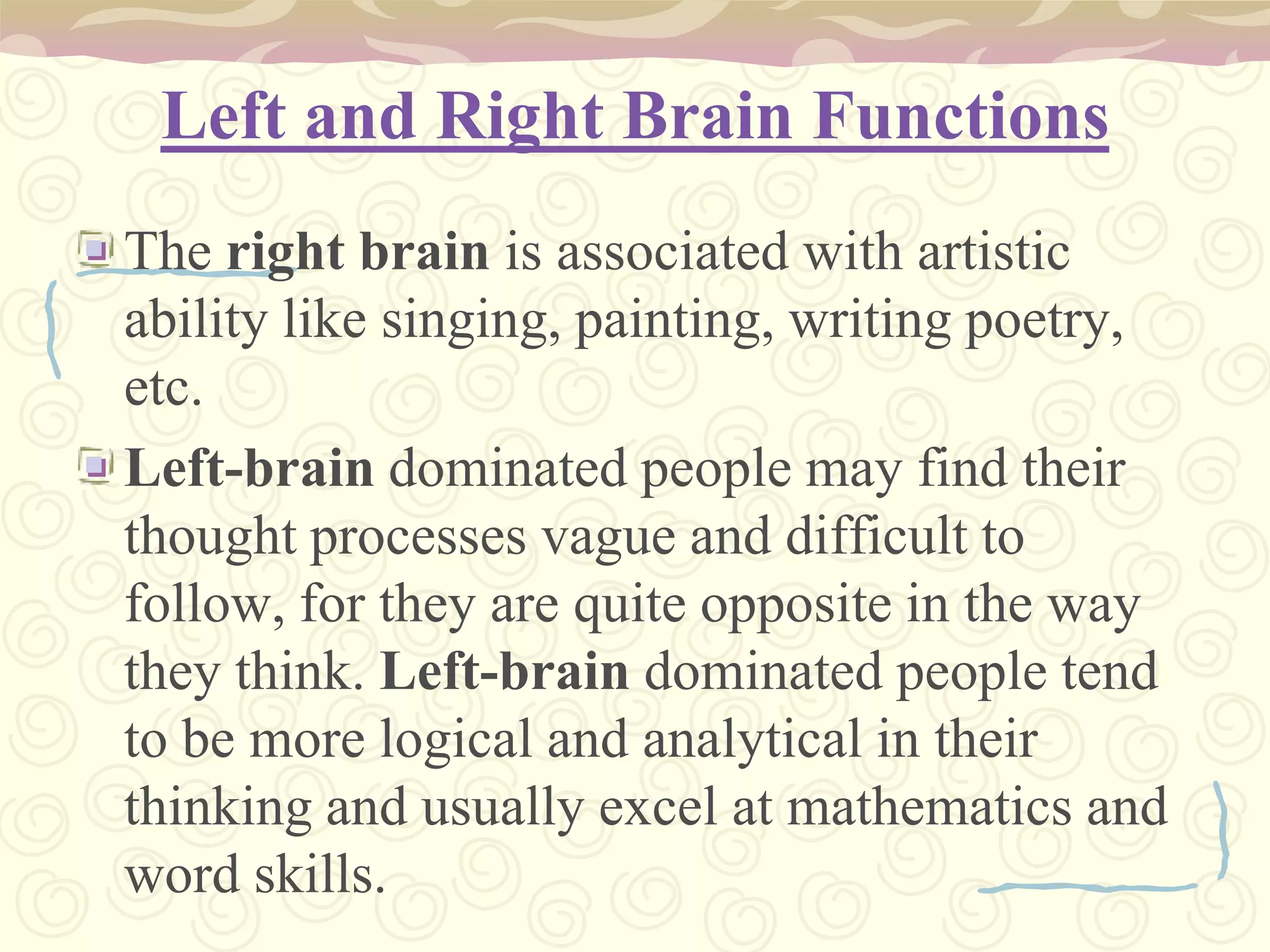 Left and Right Brain Functions The right brain is associated with artistic ability like singing, painting, writing poetry, etc. Left-brain dominated people may find their thought processes vague and difficult to follow, for they are quite opposite in the way they think. Left-brain dominated people tend to be more logical and analytical in their thinking and usually excel at mathematics and word skills.