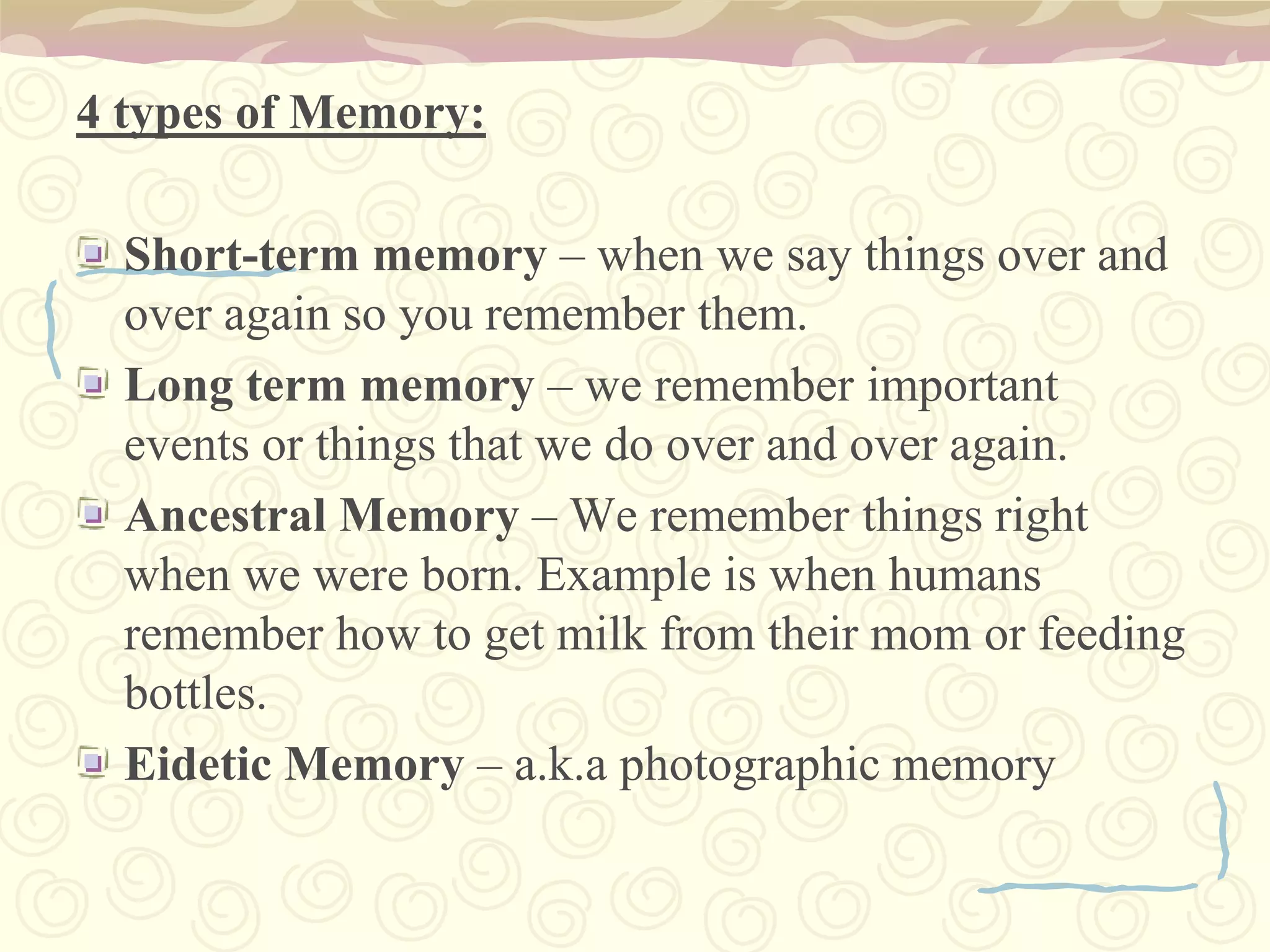 4 types of Memory:Short-term memory – when we say things over and over again so you remember them.Long term memory – we remember important events or things that we do over and over again.Ancestral Memory – We remember things right when we were born. Example is when humans remember how to get milk from their mom or feeding bottles.Eidetic Memory – a.k.a photographic memory