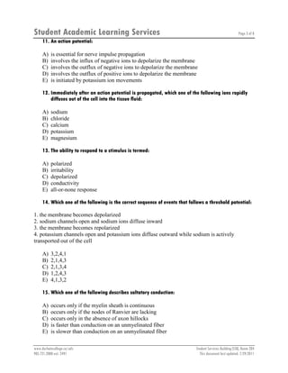 Student Academic Learning Services Page 3 of 8
www.durhamcollege.ca/sals Student Services Building (SSB), Room 204
905.721.2000 ext. 2491 This document last updated: 7/29/2011
11. An action potential:
A) is essential for nerve impulse propagation
B) involves the influx of negative ions to depolarize the membrane
C) involves the outflux of negative ions to depolarize the membrane
D) involves the outflux of positive ions to depolarize the membrane
E) is initiated by potassium ion movements
12. Immediately after an action potential is propagated, which one of the following ions rapidly
diffuses out of the cell into the tissue fluid:
A) sodium
B) chloride
C) calcium
D) potassium
E) magnesium
13. The ability to respond to a stimulus is termed:
A) polarized
B) irritability
C) depolarized
D) conductivity
E) all-or-none response
14. Which one of the following is the correct sequence of events that follows a threshold potential:
1. the membrane becomes depolarized
2. sodium channels open and sodium ions diffuse inward
3. the membrane becomes repolarized
4. potassium channels open and potassium ions diffuse outward while sodium is actively
transported out of the cell
A) 3,2,4,1
B) 2,1,4,3
C) 2,1,3,4
D) 1,2,4,3
E) 4,1,3,2
15. Which one of the following describes saltatory conduction:
A) occurs only if the myelin sheath is continuous
B) occurs only if the nodes of Ranvier are lacking
C) occurs only in the absence of axon hillocks
D) is faster than conduction on an unmyelinated fiber
E) is slower than conduction on an unmyelinated fiber
 
