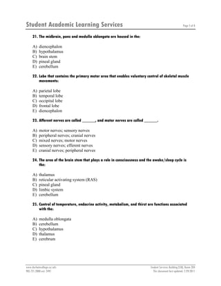 Student Academic Learning Services Page 5 of 8
www.durhamcollege.ca/sals Student Services Building (SSB), Room 204
905.721.2000 ext. 2491 This document last updated: 7/29/2011
21. The midbrain, pons and medulla oblongata are housed in the:
A) diencephalon
B) hypothalamus
C) brain stem
D) pineal gland
E) cerebellum
22. Lobe that contains the primary motor area that enables voluntary control of skeletal muscle
movements:
A) parietal lobe
B) temporal lobe
C) occipital lobe
D) frontal lobe
E) diencephalon
23. Afferent nerves are called ______, and motor nerves are called ______.
A) motor nerves; sensory nerves
B) peripheral nerves; cranial nerves
C) mixed nerves; motor nerves
D) sensory nerves; efferent nerves
E) cranial nerves; peripheral nerves
24. The area of the brain stem that plays a role in consciousness and the awake/sleep cycle is
the:
A) thalamus
B) reticular activating system (RAS)
C) pineal gland
D) limbic system
E) cerebellum
25. Control of temperature, endocrine activity, metabolism, and thirst are functions associated
with the:
A) medulla oblongata
B) cerebellum
C) hypothalamus
D) thalamus
E) cerebrum
 