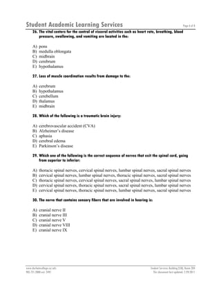 Student Academic Learning Services Page 6 of 8
www.durhamcollege.ca/sals Student Services Building (SSB), Room 204
905.721.2000 ext. 2491 This document last updated: 7/29/2011
26. The vital centers for the control of visceral activities such as heart rate, breathing, blood
pressure, swallowing, and vomiting are located in the:
A) pons
B) medulla oblongata
C) midbrain
D) cerebrum
E) hypothalamus
27. Loss of muscle coordination results from damage to the:
A) cerebrum
B) hypothalamus
C) cerebellum
D) thalamus
E) midbrain
28. Which of the following is a traumatic brain injury:
A) cerebrovascular accident (CVA)
B) Alzheimer’s disease
C) aphasia
D) cerebral edema
E) Parkinson’s disease
29. Which one of the following is the correct sequence of nerves that exit the spinal cord, going
from superior to inferior:
A) thoracic spinal nerves, cervical spinal nerves, lumbar spinal nerves, sacral spinal nerves
B) cervical spinal nerves, lumbar spinal nerves, thoracic spinal nerves, sacral spinal nerves
C) thoracic spinal nerves, cervical spinal nerves, sacral spinal nerves, lumbar spinal nerves
D) cervical spinal nerves, thoracic spinal nerves, sacral spinal nerves, lumbar spinal nerves
E) cervical spinal nerves, thoracic spinal nerves, lumbar spinal nerves, sacral spinal nerves
30. The nerve that contains sensory fibers that are involved in hearing is:
A) cranial nerve II
B) cranial nerve III
C) cranial nerve V
D) cranial nerve VIII
E) cranial nerve IX
 