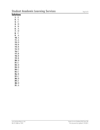 Student Academic Learning Services Page 8 of 8
www.durhamcollege.ca/sals Student Services Building (SSB), Room 204
905.721.2000 ext. 2491 This document last updated: 7/29/2011
Solutions
1. E
2. E
3. C
4. D
5. B
6. A
7. D
8. C
9. A
10. A
11. A
12. D
13. B
14. B
15. D
16. C
17. B
18. B
19. B
20. D
21. C
22. D
23. D
24. C
25. C
26. B
27. C
28. D
29. E
30. D
31. A
 