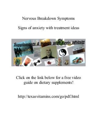 Nervous Breakdown Symptoms
Signs of anxiety with treatment ideas
Click on the link below for a free video
guide on dietary supplements!
http://texasvitamins.com/go/pdf.html
 