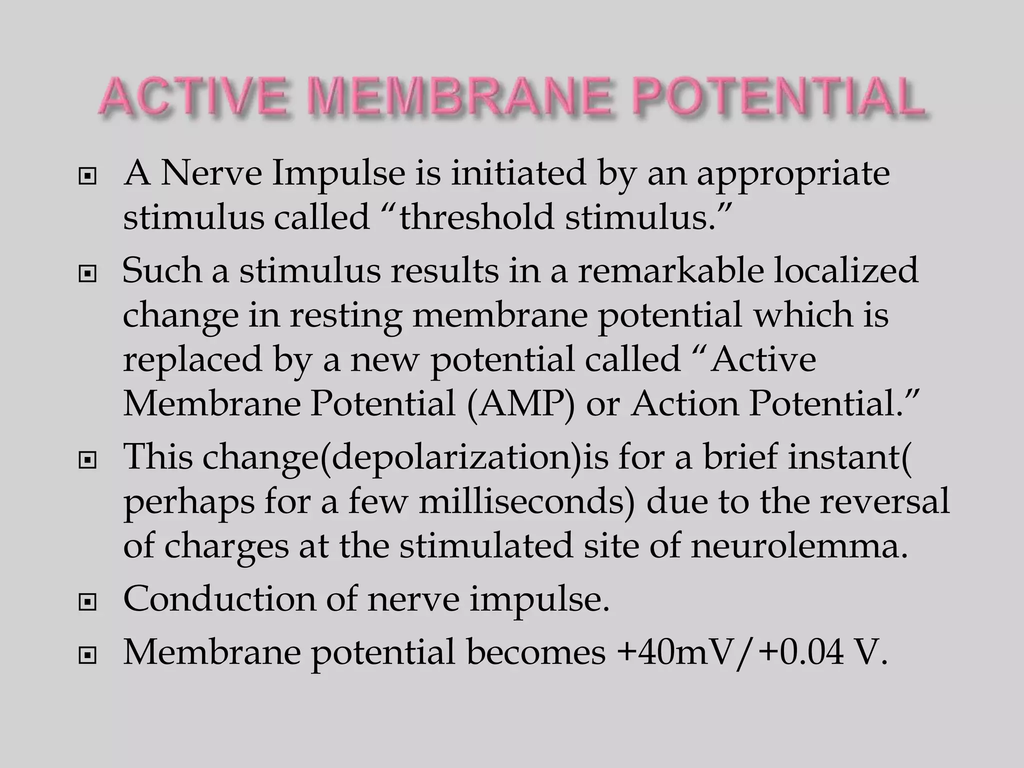    A Nerve Impulse is initiated by an appropriate
    stimulus called “threshold stimulus.”
   Such a stimulus results in a remarkable localized
    change in resting membrane potential which is
    replaced by a new potential called “Active
    Membrane Potential (AMP) or Action Potential.”
   This change(depolarization)is for a brief instant(
    perhaps for a few milliseconds) due to the reversal
    of charges at the stimulated site of neurolemma.
   Conduction of nerve impulse.
   Membrane potential becomes +40mV/+0.04 V.
 