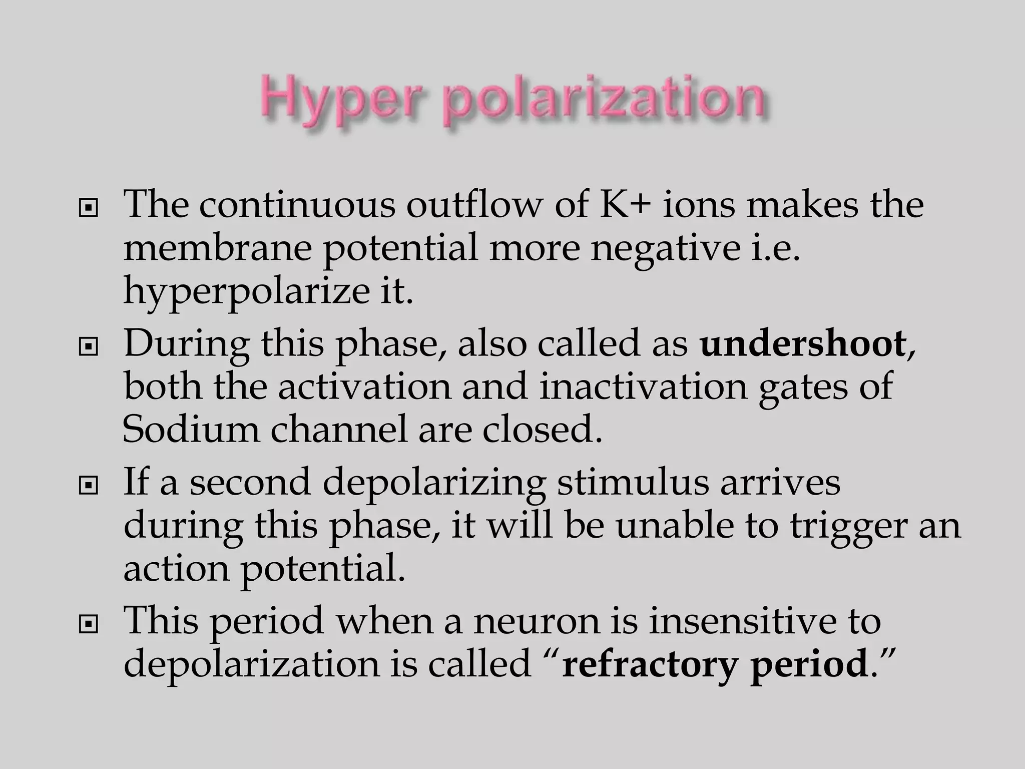    The continuous outflow of K+ ions makes the
    membrane potential more negative i.e.
    hyperpolarize it.
   During this phase, also called as undershoot,
    both the activation and inactivation gates of
    Sodium channel are closed.
   If a second depolarizing stimulus arrives
    during this phase, it will be unable to trigger an
    action potential.
   This period when a neuron is insensitive to
    depolarization is called “refractory period.”
 