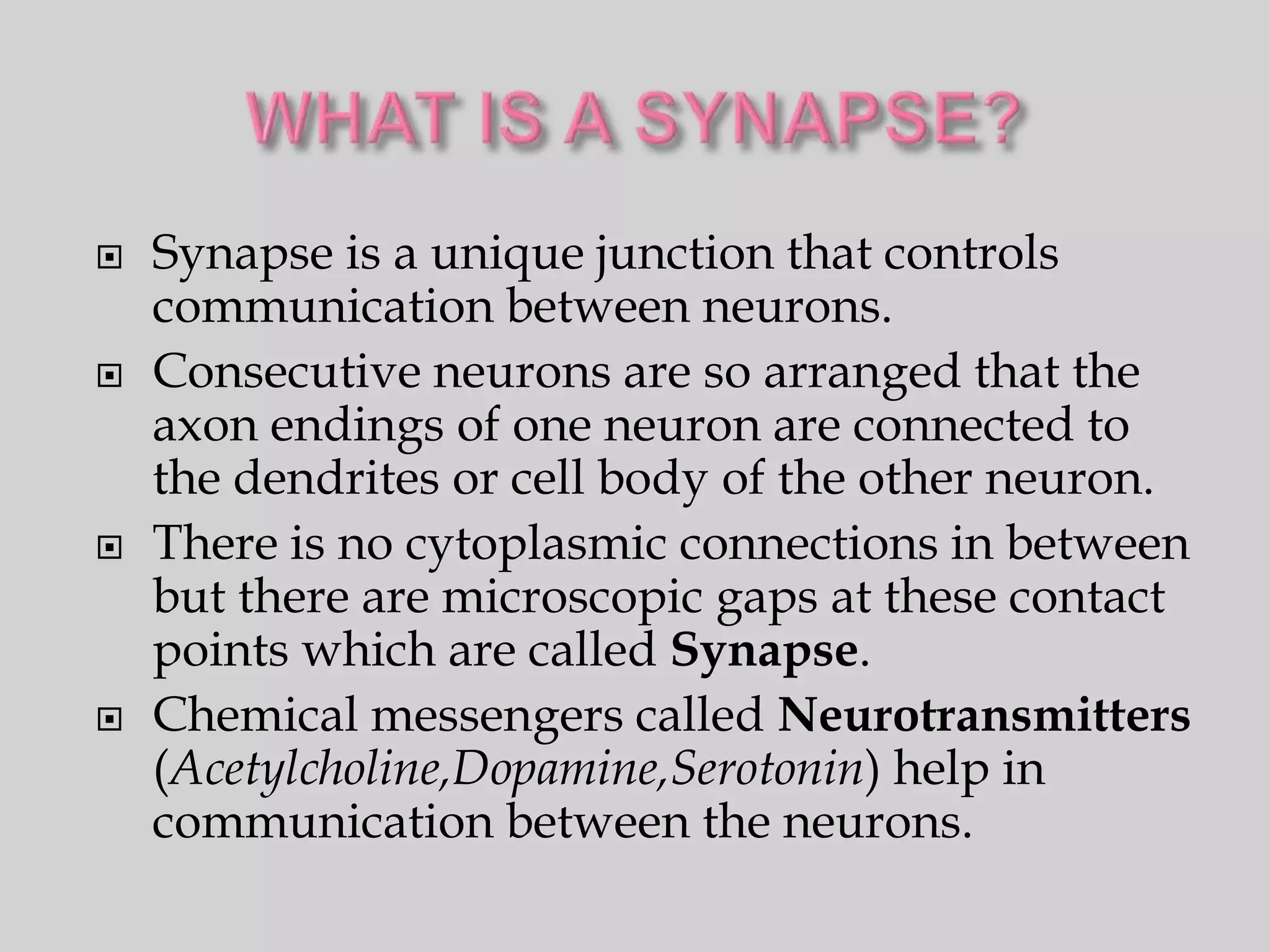    Synapse is a unique junction that controls
    communication between neurons.
   Consecutive neurons are so arranged that the
    axon endings of one neuron are connected to
    the dendrites or cell body of the other neuron.
   There is no cytoplasmic connections in between
    but there are microscopic gaps at these contact
    points which are called Synapse.
   Chemical messengers called Neurotransmitters
    (Acetylcholine,Dopamine,Serotonin) help in
    communication between the neurons.
 