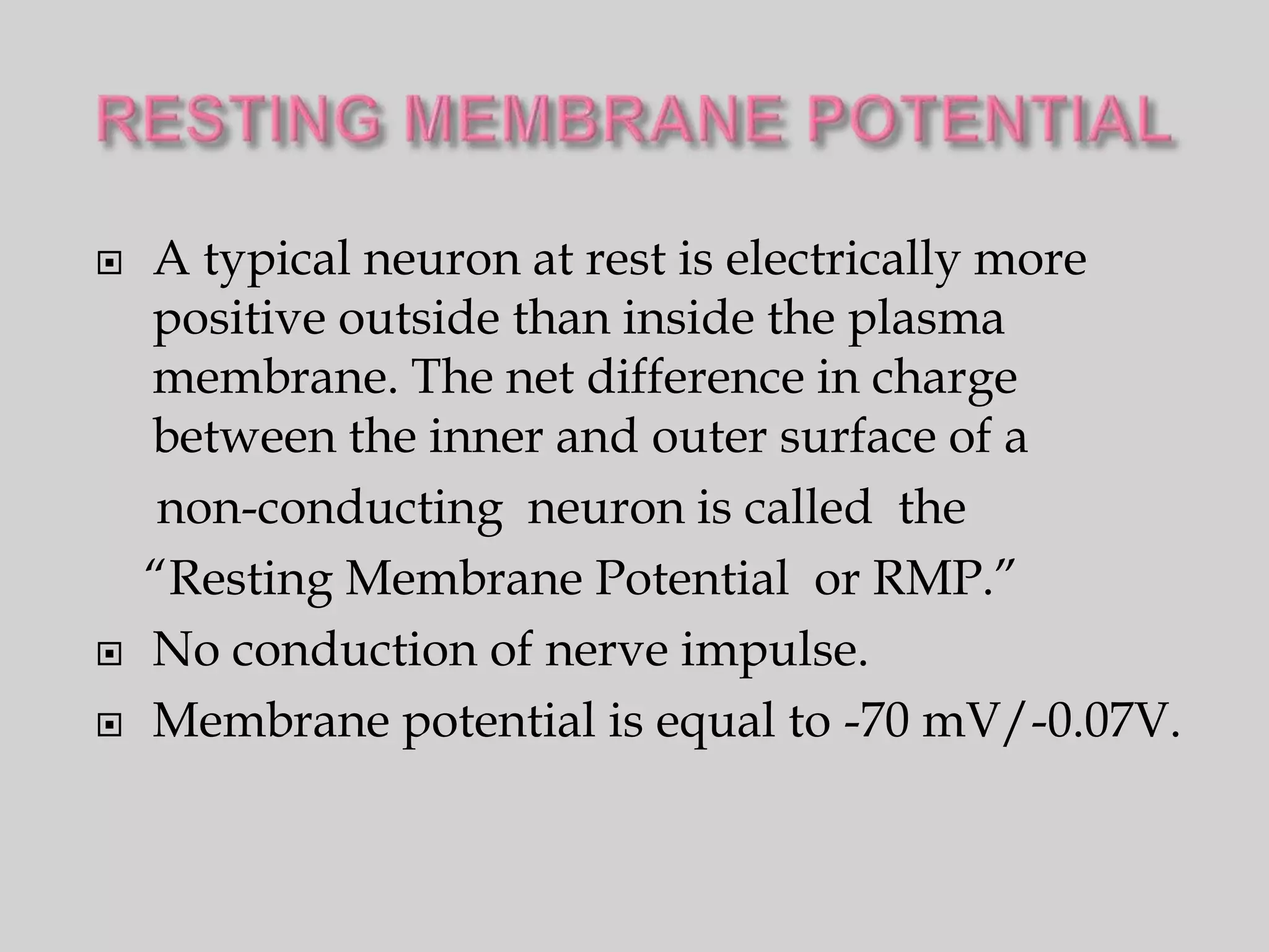    A typical neuron at rest is electrically more
    positive outside than inside the plasma
    membrane. The net difference in charge
    between the inner and outer surface of a
     non-conducting neuron is called the
    “Resting Membrane Potential or RMP.”
   No conduction of nerve impulse.
   Membrane potential is equal to -70 mV/-0.07V.
 