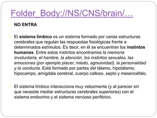  NO ENTRA
 El sistema límbico es un sistema formado por varias estructuras
cerebrales que regulan las respuestas fisiológicas frente a
determinados estímulos. Es decir, en él se encuentran los instintos
humanos. Entre estos instintos encontramos la memoria
involuntaria, el hambre, la atención, los instintos sexuales, las
emociones (por ejemplo placer, miedo, agresividad), la personalidad
y la conducta. Está formado por partes del tálamo, hipotálamo,
hipocampo, amígdala cerebral, cuerpo calloso, septo y mesencéfalo.
 El sistema límbico interacciona muy velozmente (y al parecer sin
que necesite mediar estructuras cerebrales superiores) con el
sistema endocrino y el sistema nervioso periférico.
Folder_Body://NS/CNS/brain/…
 