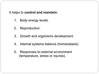 It helps to control and maintain:
1. Body energy levels.
2. Reproduction.
3. Growth and organisms development.
4. Internal systems balance (homeostasis).
5. Responses to external environment
(temperature, stress or injuries).
 